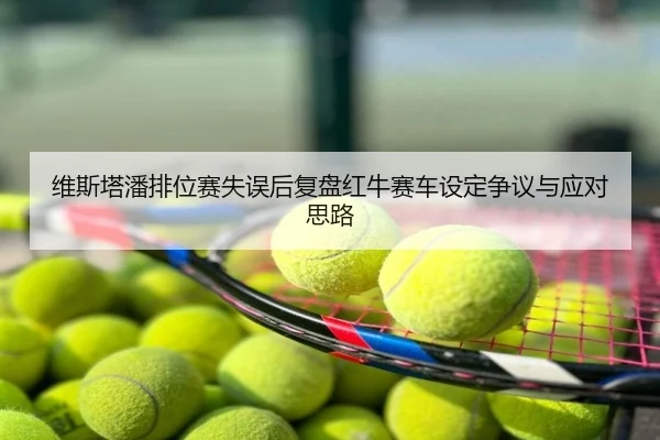 维斯塔潘排位赛失误后复盘红牛赛车设定争议与应对思路
