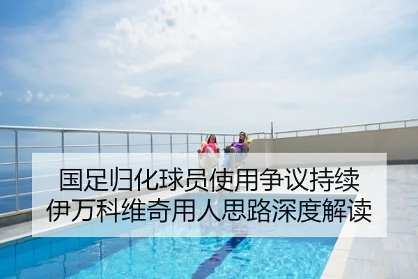 国足归化球员使用争议持续 伊万科维奇用人思路深度解读