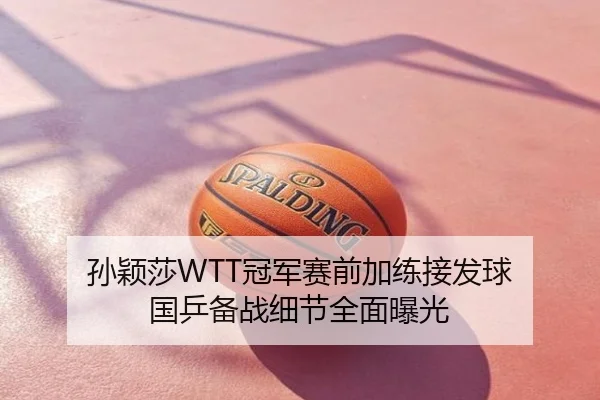 孙颖莎WTT冠军赛前加练接发球 国乒备战细节全面曝光