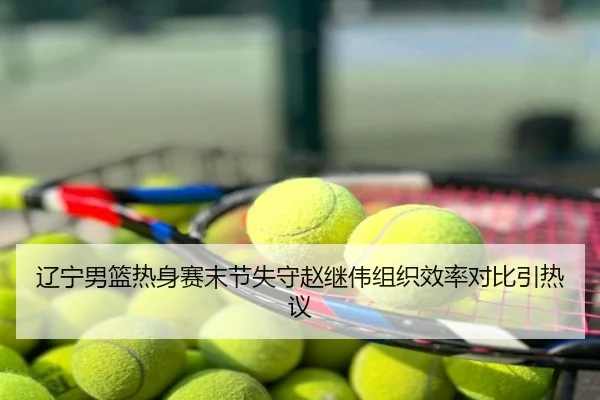 辽宁男篮热身赛末节失守赵继伟组织效率对比引热议