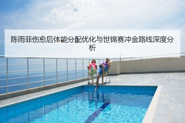陈雨菲伤愈后体能分配优化与世锦赛冲金路线深度分析