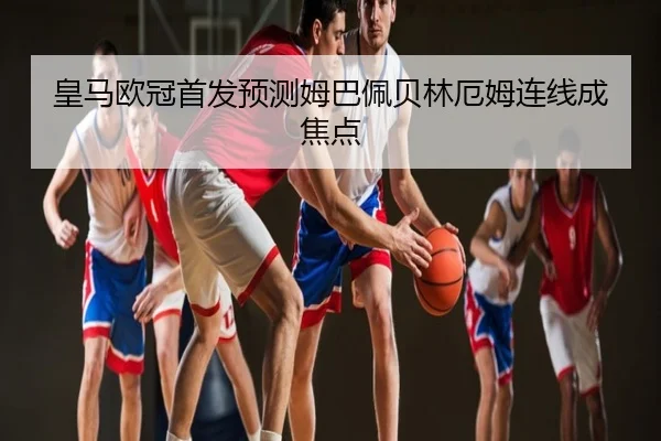 皇马欧冠首发预测姆巴佩贝林厄姆连线成焦点