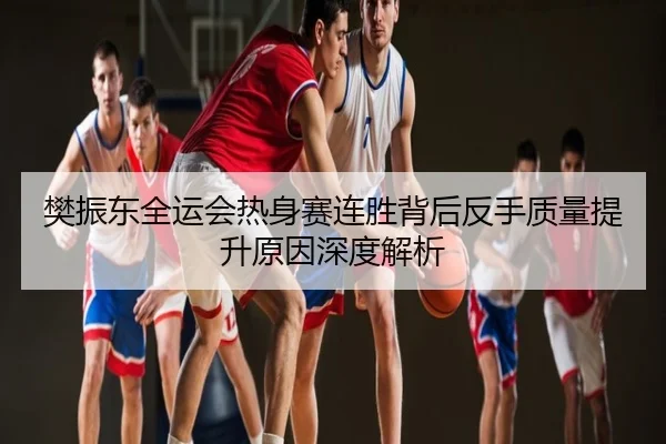 樊振东全运会热身赛连胜背后反手质量提升原因深度解析