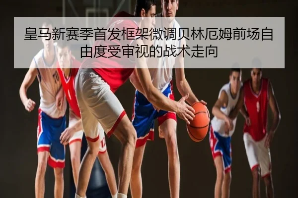 皇马新赛季首发框架微调贝林厄姆前场自由度受审视的战术走向