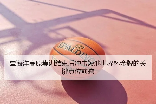 覃海洋高原集训结束后冲击短池世界杯金牌的关键点位前瞻