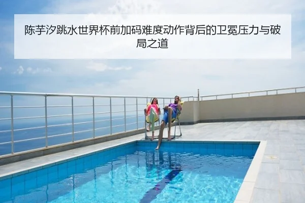 陈芋汐跳水世界杯前加码难度动作背后的卫冕压力与破局之道