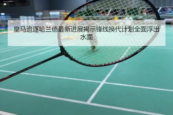 皇马追逐哈兰德最新进展揭示锋线换代计划全面浮出水面