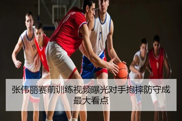 张伟丽赛前训练视频曝光对手抱摔防守成最大看点